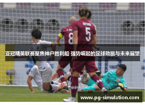 亚冠精英联赛聚焦神户胜利船 强势崛起的足球劲旅与未来展望 亚冠精英联赛聚焦神户胜利船 强势崛起的足球劲旅与未来展望