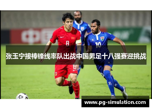 张玉宁接棒锋线率队出战中国男足十八强赛迎挑战